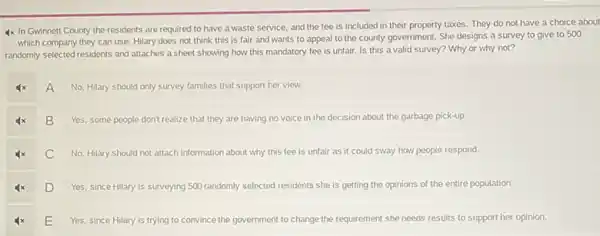 4x In Gwinnett County the residents are required to have a waste service, and the fee is included in their property taxes. They do not have a choice about
which company they can use. Hilary does not think this is fair and wants to appeal to the county government.She designs a survey to give to 500
randomly selected residents and attaches a sheet showing how this mandatory fee is unfair. Is this a valid survey? Why or why not?
A
No, Hilary should only survey families that support her view.
B
Yes, some people don't realize that they are having no voice in the decision about the garbage pick-up
C
No, Hilary should not attach information about why this fee is unfair as it could sway how people respond.
D
Yes, since Hilary is surveying 500 randomly selected residents she is getting the opinions of the entire population.
E
Yes, since Hilary is trying to convince the government to change the requirement she needs results to support her opinion.