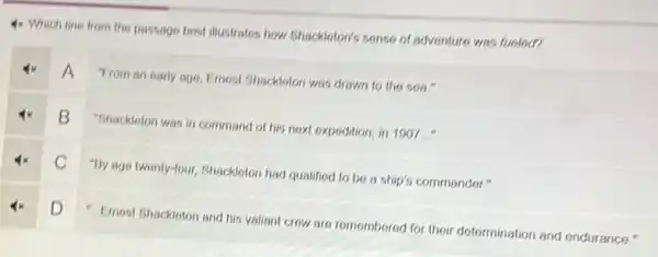 4x Which line from the passage best illustrates how Shackloton's sonse of adventure was fueloc?
A
Trom an early ago Emost Shackloton was drawn to the sea."
B
"Shacklolon was in command of his noxt expodition in 1907..."
C
"By age twonty-four, Shackloton had qualified to be a ship's commander."
D D
- Emost Shackloton and his valiant crow are romomborod for their determination and endurance."