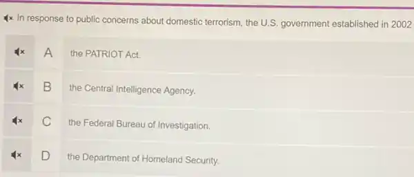 4x In response to public concerns about domestic terrorism, the U.S. government established in 2002
A
the PATRIOT Act.
B
the Central Intelligence Agency.
C
the Federal Bureau of Investigation.
D
the Department of Homeland Security.