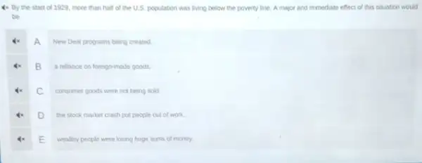 4x. By the start of 1929, more than half of the U.S. population was living below the poverty line. A major and immediate effect of this situation would
be
A
New Deal programs being created
B
a reliance on foreign-made goods
C
consumer goods were not being sold
D
the stock market crash put people out of work
E
wealthy people were losing huge sums of money