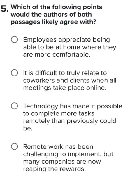 5. Which of the following points
would the authors of both
passages likely agree with?
Employees appreciate being
able to be at home where they
are more comfortable.
It is difficult to truly relate to
coworkers and clients when all
meetings take place online.
Technology has made it possible
to complete more tasks
remotely than previously could
be.
Remote work has been
challenging to implement, but