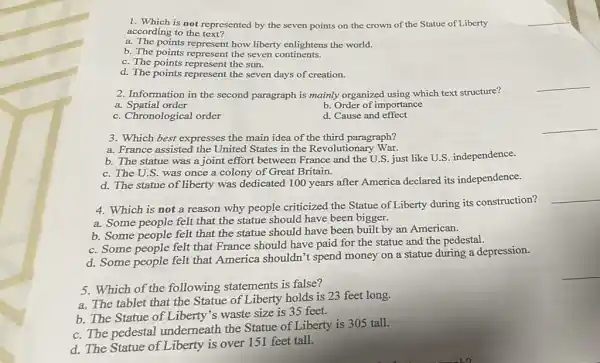 5. Which of the following statements is false?
a. The tablet that the Statue of Liberty holds is 23 feet long.
b. The Statue of Liberty's waste size is 35 feet.
c. The pedestal underneath the Statue of Liberty is 305 tall.
d. The Statue of Liberty is over 151 feet tall.
1. Which is not represented by the seven points on the crown of the Statue of Liberty
according to the text?
a. The points represent how liberty enlightens the world.
b. The points represent the seven continents.
c. The points represent the sun.
d. The points represent the seven days of creation.
2. Information in the second paragraph is mainly organized using which text structure?
__
a. Spatial order
b. Order of importance
c. Chronological order
d. Cause and effect
__
3. Which best expresses the main idea of the third paragraph?
a. France assisted the United States in the Revolutionary War.
b. The statue was a joint effort between France and the U.S just like U.S. independence.
c. The U.S. was once a colony of Great Britain.
d. The statue of liberty was dedicated 100 years after America declared its independence.
4. Which is not a reason why people criticized the Statue of Liberty during its construction?
__
a. Some people felt that the statue should have been bigger.
b. Some people felt that the statue should have been built by an American.
c. Some people felt that France should have paid for the statue and the pedestal.
d. Some people felt that America shouldn't spend money on a statue during a depression.
__