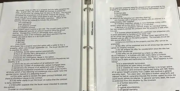 58-a buyer made an offer on a property and the seller accepted the
needed repairs found during the home inspection. Which of the
A-a contingency
B-an addendum
C-a unilateral contract
D-a bilateral contract
yearly income is 87,400. The couple's bank currently
allows residential loans for an amount equal to twice the annual
egarding minimum percentage down payment
what is the minimun payment that the
regulating need to have on a 210,000 home?
- 35,200
A
B - 42,000
c - 87,400
60-A buyer has a properly executed option with a seller to buy a
property, which runs through September 15. The buyer decided not
to exercise the option.
A-Nothing, as the option utomatically.
B-Have an attorney file a declaration of novation.
C-Exercise the statute of frauds.
D-Execute the contingency clause in the option.
61- The primary purpose of the Real Estate Settlement Procedures Act
(RESPS) is to
A-inform the buyers and sellers of all settlement cost
A. control the number of nonfederally-related mortgage loans
the amount of all settlement costs in closings.
D-standardize settlement procedures in all parts of the country.
62-Under which of the nstances may a seller keep the
earnest money deposit of a defaulting buyer?
A-if the seller wants to declare the sales contract forfeited, and
there is a forfeiture clause in the contract.
B-if the seller wants to put the buyer on notice that the contract
is being rescinded.
eing the seller suspects that the buyer never intended to execute
the contract
D-under no circumstances
63-An appraisal prepared using the amount of rent generated by the
property/s an example of which of the following approaches t value?
A-cost
B-market date
C-square footage
D-income
64-Which of the following best describes steering?
licensee sells a property to a family with six children in a
pred B-A lending institution refuses to lend mortgage money within
certain areas due to the ethnic make-up of the area.
C-Because of a prospect s national origin, an individual selling
her own property advises the prospect that the property is sold when
It is not.
D-A licensee shows prospects of a particular race properties only
In areas populated by families of the same race.
65-An owner has accepted an offer. Another buyer approaches the
licensee with an offer on the same property The licensee should tell
this second offeror that
A-there is a contract on the property and this offer cannot be
presented.
B-this offer will be presented and he will encourage the owner to
cancel his existing contract.
C-he will present his offer for consideration since the title has
not yet been transferred.
D-this offer can be presented as a back-up offer only.
66-On February 1, a licensee with ABC realty takes a 3-month
exclusive right-to-sell listing on a house. On March 1, the licensee
moves out of state and Inactivates his license What happens to this
listing?
A-It is automatically terminated.
B-It becomes an open listing contract.
C-It is voidable by owner because licensee is no longer active.
D-It remains valid exclusive right-to-sell listing with ABC Realy.
67-A person bought property from a seller and received a general
deed. Two years later, the seller's brother came forth and
claimed he had an ownership interest.The brother stated he knew the
court would uphold his interest In general warranty deed the buyer
is protected from this situation by the covenant
further assurance.
B-of seisin.
C-against encumbrance.
D-of special warranty.