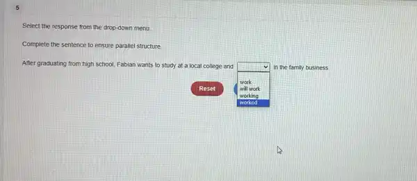 5
Select the response from the drop-down menu.
Complete the sentence to ensure parallel structure.
After graduating from high school, Fabian wants to study at a local college and
square 
9.
in the family business.
work
will work
working