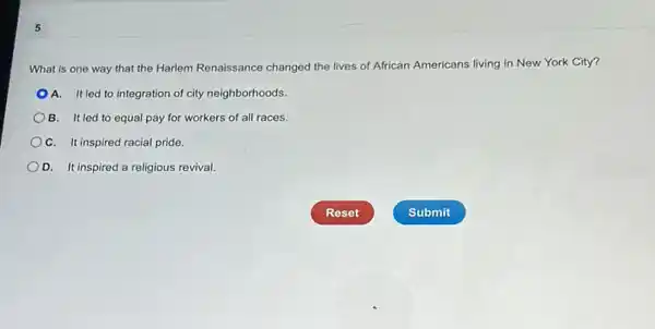 5
What is one way that the Harlem Renaissance changed the lives of African Americans living in New York City?
A. Itled to integration of city neighborhoods.
B. Itled to equal pay for workers of all races.
C. It inspired racial pride.
D. It inspired a religious revival.