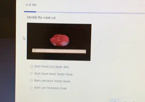 6 of 100
Identify the retail cut
Beef Chuck Eye Steak Bnis
Beef Chuck Mock Tender Steak
Beef Loin Mock Tender Steak
Beef Loin Tenderloin Roast