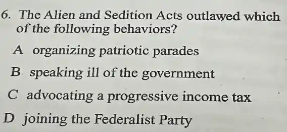 6. The Alien and Sedition Acts outlawed which
of the following behaviors?
A organizing patriotic parades
B. speaking ill of the government
C advocating a progressive income tax
D joining the Federalist Party