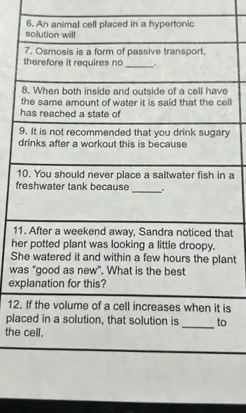 6. An animal cell placed in a hypertonic
solution will
7. Osmosis is a form of passive transport,
therefore it requires no __
8. When both inside and outside of a cell have
the same amount of water it is said that the cell
has reached a state of
9. It is not recommended that you drink sugary
drinks after a workout this is because
10. You should never place a saltwater fish in a
freshwater tank because __
.
11. After a weekend away.Sandra noticed that
her potted plant was looking a little droopy.
She watered it and within a few hours the plant
was "good as new . What is the best
explanation for this?
12. If the volume of a cell increases when it is
placed in a solution, that solution is __ to
the cell.