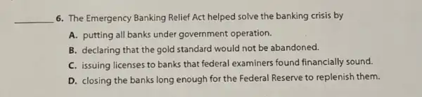 __ 6. The Emergency Banking Relief Act helped solve the banking crisis by
A. putting all banks under government operation.
B. declaring that the gold standard would not be abandoned.
C. issuing licenses to banks that federal examiners found financially sound.
D. closing the banks long enough for the Federal Reserve to replenish them.