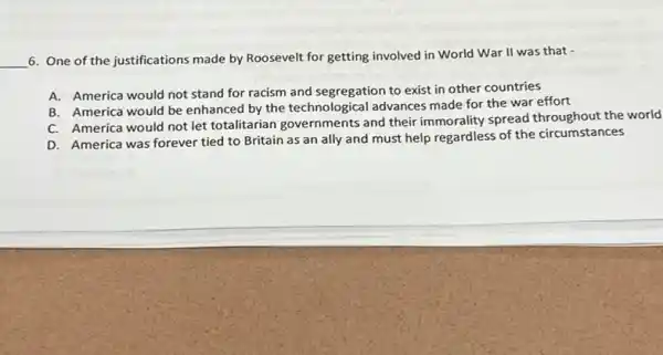 __ 6. One of the justifications made by Roosevelt for getting involved in World War II was that -
A. America would not stand for racism and segregation to exist in other countries
B. America would be enhanced by the technologica I advances made for the war effort
C. America would not let totalitarian governments and their immorality spread throughout the world
D. America was forever tied to Britain as an ally and must help regardless of the circumstances