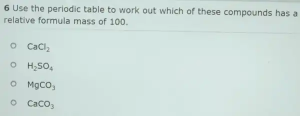 6 Use the periodic table to work out which of these compounds has a
relative formula mass of 100.
CaCl_(2)
H_(2)SO_(4)
MgCO_(3)
CaCO_(3)