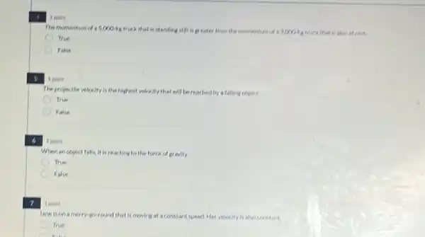 6
7
A
point
The projectile velocity is the highest velocity that will be reached by a falling object.
True
False
I point
When an object falls It is reacting to the force of gravity.
True
False
1 point
Jane is on a merry-go-round that is moving at a constant speed.Her velocity is also constant.
True
like
1 point
The momentum of 5,000-be truck that is standing still is greater than the momentum of 33000-18 truck that is also at rest.
True
False