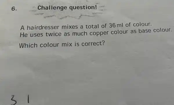 6.
Challenge question!
A hairdresser mixes a total of 36 ml of colour.
He uses twice as much copper colour as base colour.
Which colour mix is correct?