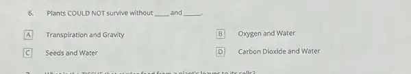 6.Plants COULD NOT survive without __ and __ .
A Transpiration and Gravity
B Oxygen and Water
C Seeds and Water
D D Carbon Dioxide and Water