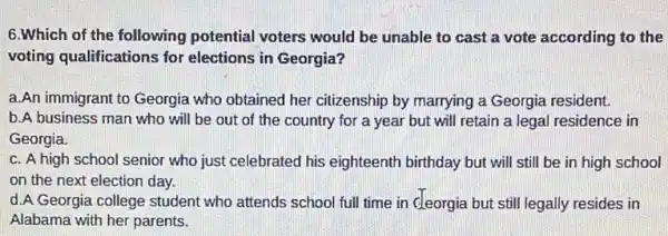 6.Which of the following potential voters would be unable to cast a vote according to the
voting qualifications for elections in Georgia?
a.An immigrant to Georgia who obtained her citizenship by marrying a Georgia resident.
b.A business man who will be out of the country for a year but will retain a legal residence in
Georgia.
c. A high school senior who just celebrated his eighteenth birthday but will still be in high school
on the next election day.
d.A Georgia college student who attends school full time in cleorgia but still legally resides in
Alabama with her parents.