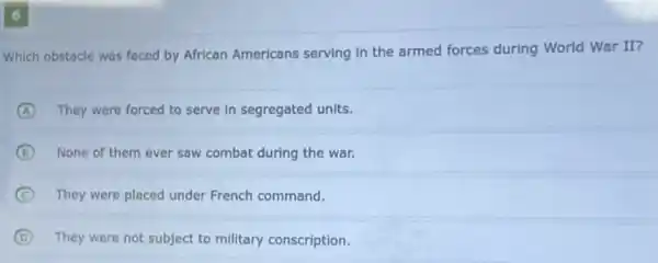 6
Which obstacle was faced by African Americans serving in the armed forces during World War II?
A They were forced to serve in segregated units.
B None of them ever saw combat during the war.
C They were placed under French command.
D They were not subject to military conscription.