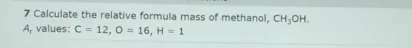 7 Calculate the relative formula mass of methanol, CH_(3)OH
A_(r) values: C=12,O=16,H=1