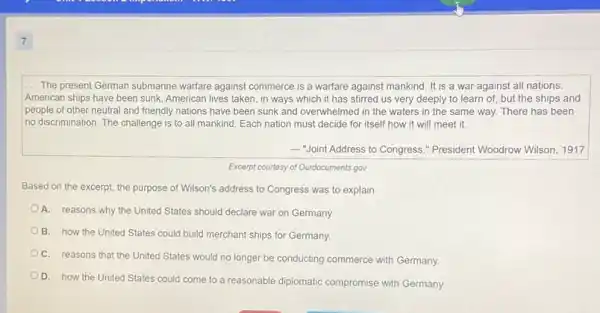 7
__ The present German submarine warfare against commerce is a warfare against mankind It is a war against all nations.
American ships have been sunk, American lives taken , in ways which it has stirred us very deeply to learn of but the ships and
people of other neutral and friendly nations have been sunk and overwhelmec I in the waters in the same way. There has been
no discrimination. The challenge is to all mankind Each nation must decide for itself how it will meet it.
 "Joint Address to Congress," President Woodrow Wilson, 1917
Excerpt courtesy of Ourdocuments,gov
Based on the excerpt the purpose of Wilson's address to Congress was to explain
A. reasons why the United States should declare war on Germany.
B. how the United States could build merchant ships for Germany.
C. reasons that the United States would no longer be conducting commerce with Germany.
D. how the United States could come to a reasonable diplomatic compromise with Germany.