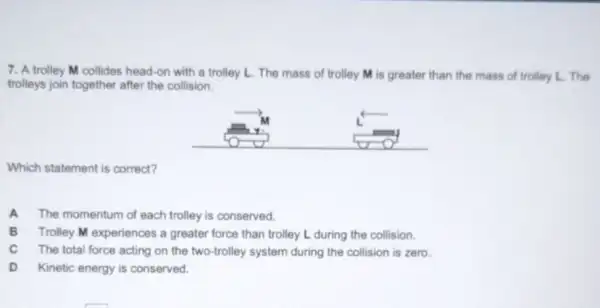 7. A trolley M collides head-on with a trolley L. The mass of trolley M is greater than the mass of trolley L. The
trolleys join together after the collision.
Which statement is correct?
A The momentum of each trolley is conserved.
B Trolley M experiences a greater force than trolley L during the collision.
c The total force acting on the two-trolley system during the collision is zero.
D Kinetic energy is conserved.