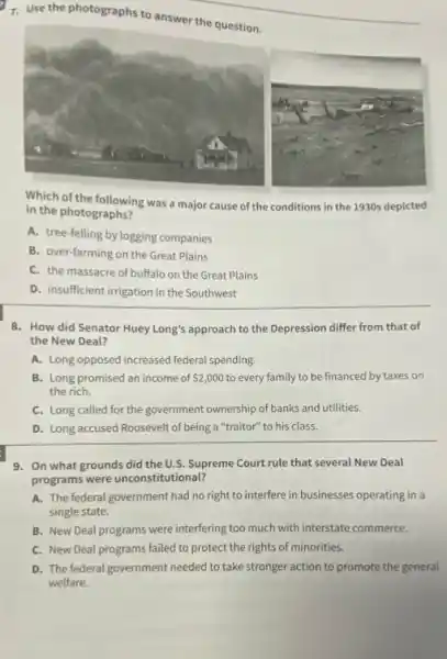 7. Use the photographs to answer the question.
Which of the following was a major cause of the conditions in the 1930s depicted
in the photographs?
A. tree-felling by logging companies
B. over-farming on the Great Plains
C. the massacre of buffalo on the Great Plains
D. insufficient irrigation in the Southwest
8. How did Senator Huey Long's approach to the Depression differ from that of
the New Deal?
A. Long opposed increased federal spending.
B. Long promised an income of 2,000 to every family to be financed by taxes on
the rich.
C. Long called for the government ownership of banks and utilities.
D. Long accused Roosevelt of being a "traitor" to his class.
9. On what grounds did the U.S. Supreme Court rule that several New Deal
programs were unconstitutional?
A. The federal government had no right to interfere in businesses operating in a
single state.
B. New Deal programs were interfering too much with interstate commerce.
C. New Deal programs failed to protect the rights of minorities.
D. The federal government needed to take stronger action to promote the general
welfare.