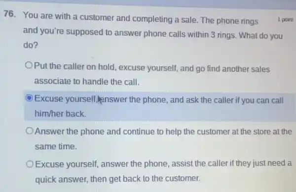 76. You are with a customer and completing a sale. The phone rings
and you're supposed to answer phone calls within 3 rings. What do you
do?
OPut the caller on hold , excuse yourself, and go find another sales
associate to handle the call.
Excuse yourself,Inswer the phone, and ask the caller if you can call
him/her back.
Answer the phone and continue to help the customer at the store at the
same time.
Excuse yourself, answer the phone, assist the caller if they just need a
quick answer, then get back to the customer.
1 point