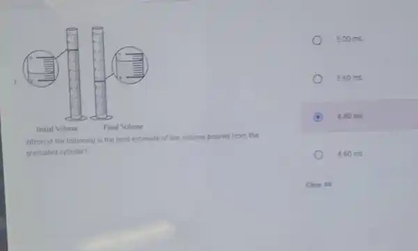 7
Initial Volume	Final Volume
Which of the following is the best estimate of the volume poured from the
graduated cylinder?
3.00 mL
3.60 mL
C 4.40 mL
4.60 mL