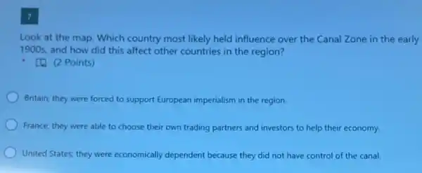 7
Look at the map Which country most likely held influence over the Canal Zone in the early
1900s, and how did this affect other countries in the region?
[4. (2 Points)
Britain; they were forced to support European imperialism in the region.
France; they were able to choose their own trading partners and investors to help their economy.
United States; they were economically dependent because they did not have control of the canal.