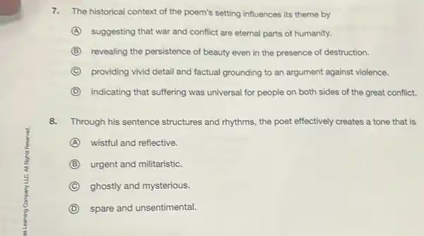 7.The historical context of the poem's setting influences its theme by
A suggesting that war and conflict are eternal parts of humanity.
B revealing the persistence of beauty even in the presence of destruction.
C providing vivid detail and factual grounding to an argument against violence.
D indicating that suffering was universal for people on both sides of the great conflict.
8.Through his sentence structures and rhythms, the poet effectively creates a tone that is
A wistful and reflective.
B urgent and militaristic.
C ghostly and mysterious.
D spare and unsentimental.