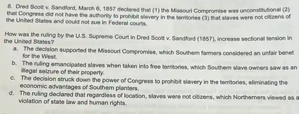 8. Dred Scott v.Sandford, March 6,1857 declared that (1) the Missouri Compromise was unconstitutional (2)
that Congress did not have the authority to prohibit slavery in the territories (3) that slaves were not citizens of
the United States and could not sue in Federal courts.
How was the ruling by the U.S. Supreme Court in Dred Scott v. Sandford (1857), increase sectional tension in
the United States?
a. The decision supported the Missouri Compromise, which Southern farmers considered an unfair benet
for the West.
b. The ruling emancipated slaves when taken into free territories, which Southern slave owners saw as an
illegal seizure of their property.
c. The decision struck down the power of Congress to prohibit slavery in the territories, eliminating the
economic advantages of Southern planters.
d. The ruling declared that regardless of location, slaves were not citizens, which Northerners viewed as a
violation of state law and human rights.