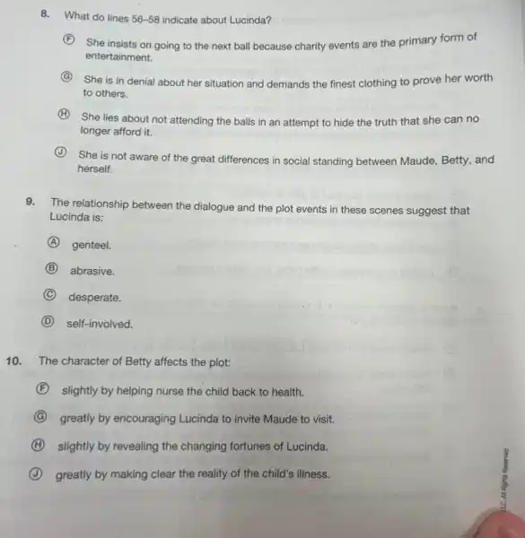 8. What do lines 56-58 indicate about Lucinda?
F She insists on going to the next ball because charity events are the primary form of
entertainment.
G
She is in denial about her situation and demands the finest clothing to prove her worth
to others.
H
She lies about not attending the balls in an attempt to hide the truth that she can no
longer afford it.
J
She is not aware of the great differences in social standing between Maude, Betty, and
herself.
9.The relationship between the dialogue and the plot events in these scenes suggest that
Lucinda is:
A genteel.
B abrasive.
C desperate.
D self-involved.
10. The character of Betty affects the plot:
F slightly by helping nurse the child back to health.
G greatly by encouraging Lucinda to invite Maude to visit.
H slightly by revealing the changing fortunes of Lucinda.
J greatly by making clear the reality of the child's illness.