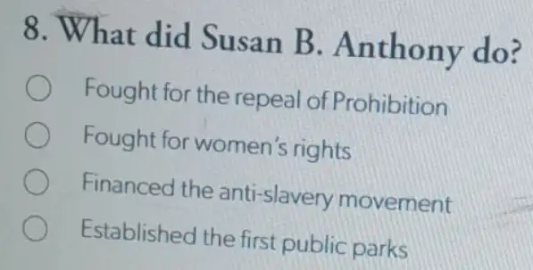 8. What did Susan B . Anthony do?
Fought for the repeal of Prohibition
Fought for women 's rights
Financed the anti -slavery movement
Established the first public parks