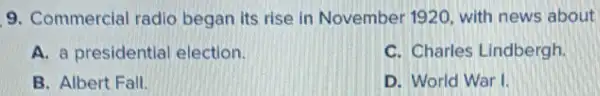 9. Commercial radio began its rise in November 1920, with news about
A. a presidential election.
C. Charles Lindbergh.
B. Albert Fall.
D. World War I.