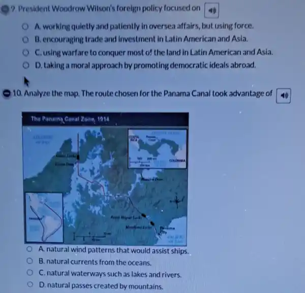 9. President Woodrow Wilson's foreign policy focused on
A. working quletly and patiently in oversea affairs, but using force.
B. encouraging trade and investment in Latin American and Asia.
C. using warfare to conquer most of the land in Latin American and Asia.
D. taking a moral approach by promoting democratic ideals abroad.
10. Analyze the map The route chosen for the Panama Canal took advantage of
square 
A. natural wind patterns that would assist ships.
B. natural currents from the oceans.
C. natural waterways such as lakes and rivers.
D.natural passes created by mountains