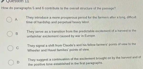 9 Question 11
How do paragraphs 5 and 6 contribute to the overall structure of the passage?
A
They introduce a more prosperous period for the farmers after a long difficult
time of hardship and perpetual heavy labor.
B
They serve as a transition from the predictable excitement of a harvest to the
unfamiliar excitement caused by war in Europe.
C
They signal a shift from Claude's and his fellow farmers' points of view to the
Wheeler and Havel families points of view.
D
They suggest a continuation of the excitement brought on by the harvest and of
the positive tone established in the first paragraphs.