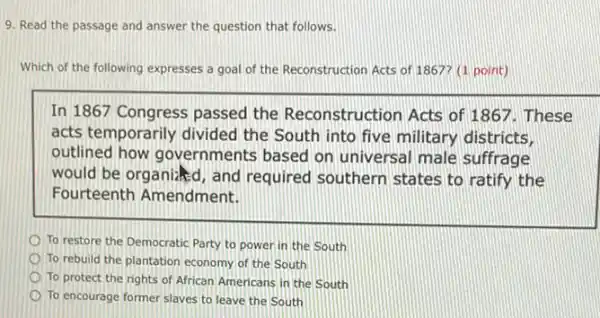 9. Read the passage and answer the question that follows.
Which of the following expresses a goal of the Reconstruction Acts of 1867? (1 point)
In 1867 Congress passed the Reconstruction Acts of 1867. These
acts temporarily divided the South into five military districts,
outlined how governments based on universal male suffrage
would be organized, and required southern states to ratify the
Fourteenth Amendment.
To restore the Democratic Party to power in the South
To rebuild the plantation economy of the South
To protect the rights of African Americans in the South
To encourage former slaves to leave the South