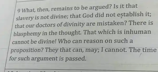 9 What,then remains to be argued? Is it that
slavery is not divine; that God did not establish it;
that our doctors of divinity are mistaken?There is
blasphemy in the thought . That which is inhuman
cannot be divine!Who can reason on such a
proposition? They that can, may ; I cannot. The time
for such argument is passed.