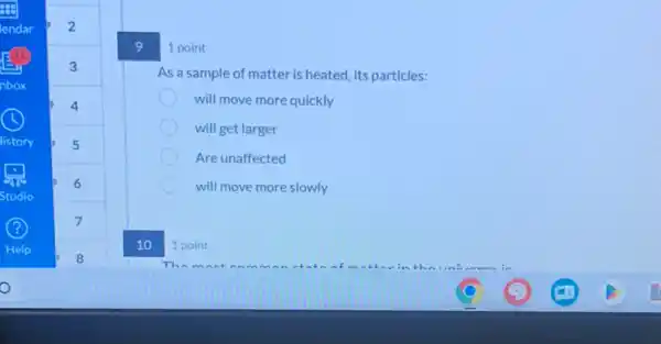 9
1 point
As a sample of matter is heated, its particles:
will move more quickly
will get larger
Are unaffected
will move more slowly
1 point