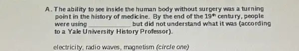 A. The ability to see inside the human body without surgery was a turning
point in the history of medicine. By the end of the 19^th century , people
were using __ but did not understand what it was (according
to a Yale University History Professor).
electricity, radio waves magnetism (circle one)