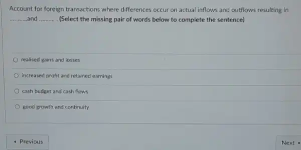 Account for foreign transactions where differences occur on actual inflows and outflows resulting in
__ __ (Select the missing pair of words below to complete the sentence)
realised gains and losses
increased profit and retained earnings
cash budget and cash flows
good growth and continuity