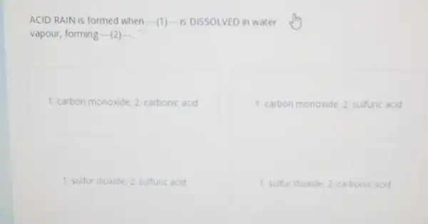 ACID RAIN is formed when -(1) is DISSOLVED in water
vapour, forming ...(2)....
1: carbon monoxide; 2 carbonic acid
1: carbon monoxide; 2 sulfuric acid
1: sulfur dioxide. 2 sulfunc acid
1. sulfur dioxide; 2 carbonic acid