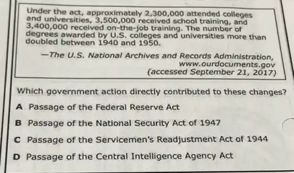 Under the act , approximately 2,300,000 attended colleges
and universities received school training , and
3,400,000 received on-the-job training. The number of
degrees awarded by U.S colleges and universities more than
doubled between 1940 and 1950.
-The U.S. National Archives and Records Administration,
www.ourdocuments.gov
(accessed September 21, 2017)
Which government action directly contributed to these changes?
A. Passage of the Federal Reserve Act
B Passage of the National Security Act of 1947
C Passage of the Servicemen's Readjustment Act of 1944
D Passage of the Central Intelligence Agency Act