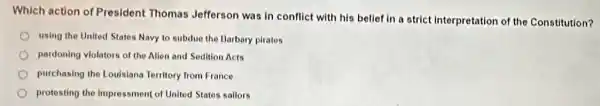 Which action of President Thomas Jefferson was in conflict with his belief in a strict interpretation of the Constitution?
using the United States Navy to subdue the Barbary pirates
pardoning violators of the Allen and Sedition Acts
purchasing the Louisiana Territory from France
protesting the impressment of United States sallors