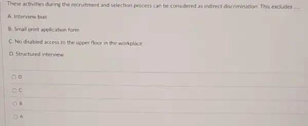 These activities during the recruitment and selection process can be considered as indirect discrimination. This excludes __
A. Interview bias
B. Small print application form
C. No disabled access to the upper floor in the workplace
D. Structured interview
D
C
B
A