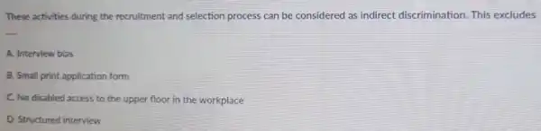 These activities during the recruitment and selection process can be considered as indirect discrimination This excludes
__
A. Interview bias
B. Small print application form
C. No disabled access to the upper floor in the workplace
D. Structured interview