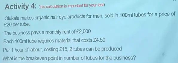 Activity 4: (this calculation is important for your test)
Olukale makes organic hair dye products for men sold in 100ml tubes for a price of
￡20 per tube.
The business pays a monthly rent of ￡2,000
Each 100ml tube requires material that costs ￡4.50
Per 1 hour of labour, costing f15,2 tubes can be produced
What is the breakeven point in number of tubes for the business?