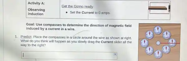 Activity A:
Observing
induction
Get the Gizmo ready:
Set the Current to 0 amps.
Goal: Use compasses to determine the direction of magnetic field
induced by a current in a wire.
1. Predict: Place the compasses in a circle around the wire as shown at right.
What do you think will happen as you slowly drag the Current slider all the
way to the right?
square