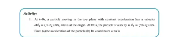 Activity:
1. At t=0s. a particle moving in the x-y plane with constant acceleration has a velocity
ofoverrightarrow (v)_(i)=(3hat (i)-2hat (j))m/s, and is at the origin. Att=3s, the particle's velocity is overrightarrow (v)_(f)=(9hat (i)+7hat (j))m/s.
Find (a)the acceleration of the particle (b) Its coordinates at t=3s