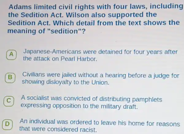 Adams limited civil rights with four laws , including
the Sedition Act. Wilson also sui oported the
Sedition Act . Which detail from the text shows the
meaning of "sedition"?
A 7
Japanese -Americans were detained for four years after
the attack on Pearl Harbor.
7 Civilians were jailed without a hearing before a judge for
showing disloyalty to the Union.
C 7 A socialist was convicted of distributing pamphlets
expressing opposition to the military draft.
D
An individual was ordered to leave his home for reasons
that were considered racist.