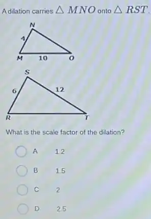 Adilation carries Delta MNO onto Delta RST
What is the scale factor of the dilation?
A 1.2
B 1.5
C 2
D 2.5