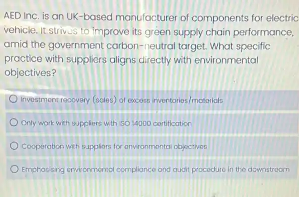 AED Inc. is an UK-based manufacturer of components for electric
vehicle. It strives to improve its green supply chain performance,
amid the government carbon-neutral target What specific
practice with suppliers aligns directly with environmental
objectives?
Investment recovery (sales of excess inventories /materials
Only work with suppliers with 19014000 certification
Cooperation with suppliers for environmental objectives
Emphasising environmental compliance and audit procedure in the downstream